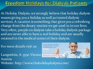 At Holiday Dialysis, we strongly believe that holiday dialysis
means giving you a holiday as well as trusted dialysis
services. A vacation is something that gives you a refreshing
change from the dreary routine we get used to in our lives.
Very often, people on dialysis take a holiday dialysis package
and are never able to have a real holiday and are usually
retained in the medical center of their dialysis.
For more details visit us:

Langenlois, A-3550 Vienna
Austria
Website: http://www.theholidaydialysis.com/

 