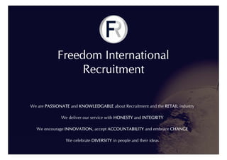 Freedom International
                 Recruitment

We are PASSIONATE and KNOWLEDGABLE about Recruitment and the RETAIL industry

              We deliver our service with HONESTY and INTEGRITY

  We encourage INNOVATION, accept ACCOUNTABILITY and embrace CHANGE

                We celebrate DIVERSITY in people and their ideas
 
