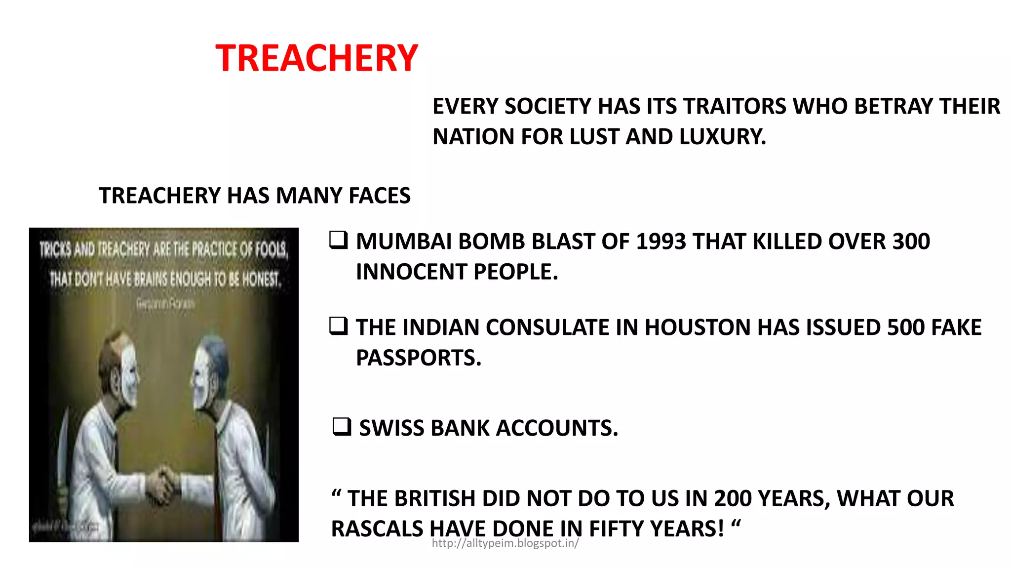 TREACHERY
EVERY SOCIETY HAS ITS TRAITORS WHO BETRAY THEIR
NATION FOR LUST AND LUXURY.
TREACHERY HAS MANY FACES
 MUMBAI BOMB BLAST OF 1993 THAT KILLED OVER 300
INNOCENT PEOPLE.
 THE INDIAN CONSULATE IN HOUSTON HAS ISSUED 500 FAKE
PASSPORTS.
 SWISS BANK ACCOUNTS.
“ THE BRITISH DID NOT DO TO US IN 200 YEARS, WHAT OUR
RASCALS HAVE DONE IN FIFTY YEARS! “http://alltypeim.blogspot.in/
 