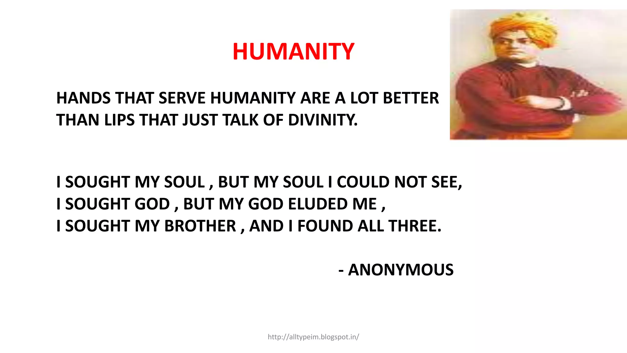 HUMANITY
HANDS THAT SERVE HUMANITY ARE A LOT BETTER
THAN LIPS THAT JUST TALK OF DIVINITY.
I SOUGHT MY SOUL , BUT MY SOUL I COULD NOT SEE,
I SOUGHT GOD , BUT MY GOD ELUDED ME ,
I SOUGHT MY BROTHER , AND I FOUND ALL THREE.
- ANONYMOUS
http://alltypeim.blogspot.in/
 