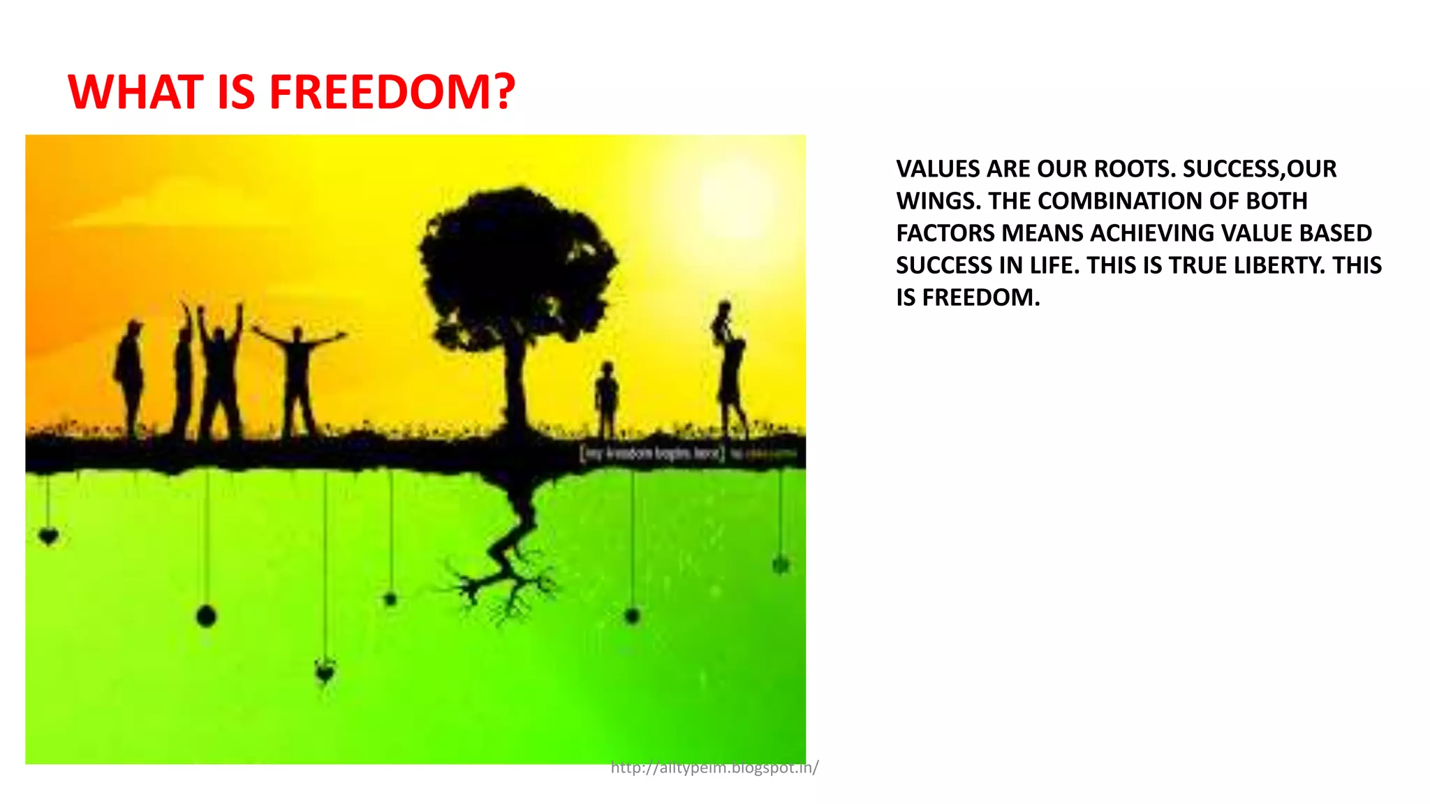WHAT IS FREEDOM?
VALUES ARE OUR ROOTS. SUCCESS,OUR
WINGS. THE COMBINATION OF BOTH
FACTORS MEANS ACHIEVING VALUE BASED
SUCCESS IN LIFE. THIS IS TRUE LIBERTY. THIS
IS FREEDOM.
http://alltypeim.blogspot.in/
 