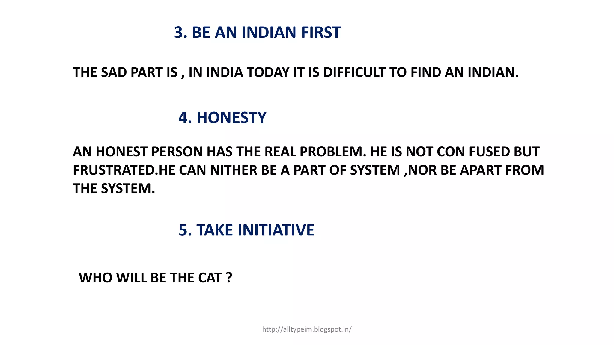 3. BE AN INDIAN FIRST
THE SAD PART IS , IN INDIA TODAY IT IS DIFFICULT TO FIND AN INDIAN.
4. HONESTY
AN HONEST PERSON HAS THE REAL PROBLEM. HE IS NOT CON FUSED BUT
FRUSTRATED.HE CAN NITHER BE A PART OF SYSTEM ,NOR BE APART FROM
THE SYSTEM.
5. TAKE INITIATIVE
WHO WILL BE THE CAT ?
http://alltypeim.blogspot.in/
 