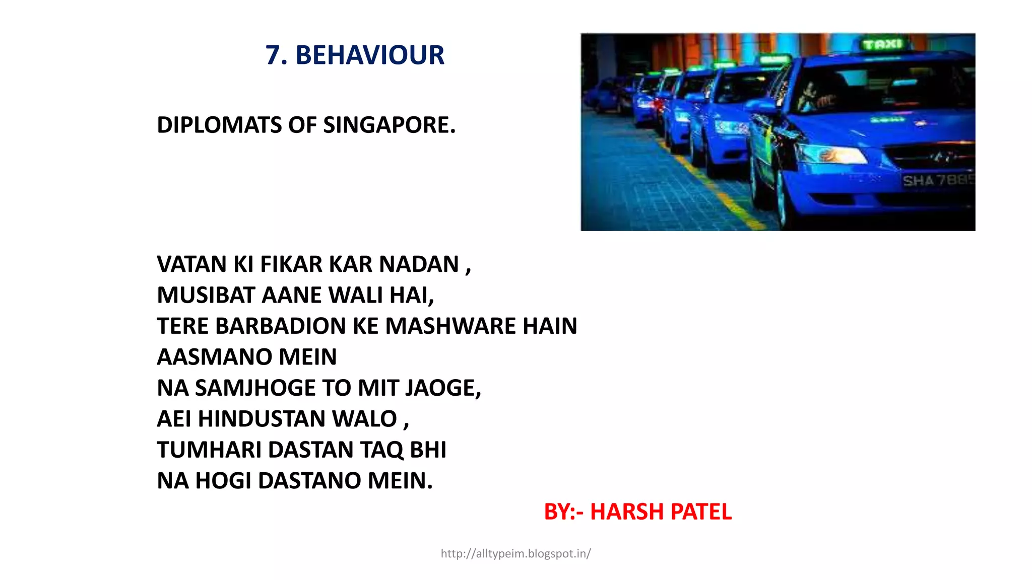 7. BEHAVIOUR
DIPLOMATS OF SINGAPORE.
VATAN KI FIKAR KAR NADAN ,
MUSIBAT AANE WALI HAI,
TERE BARBADION KE MASHWARE HAIN
AASMANO MEIN
NA SAMJHOGE TO MIT JAOGE,
AEI HINDUSTAN WALO ,
TUMHARI DASTAN TAQ BHI
NA HOGI DASTANO MEIN.
BY:- HARSH PATEL
http://alltypeim.blogspot.in/
 