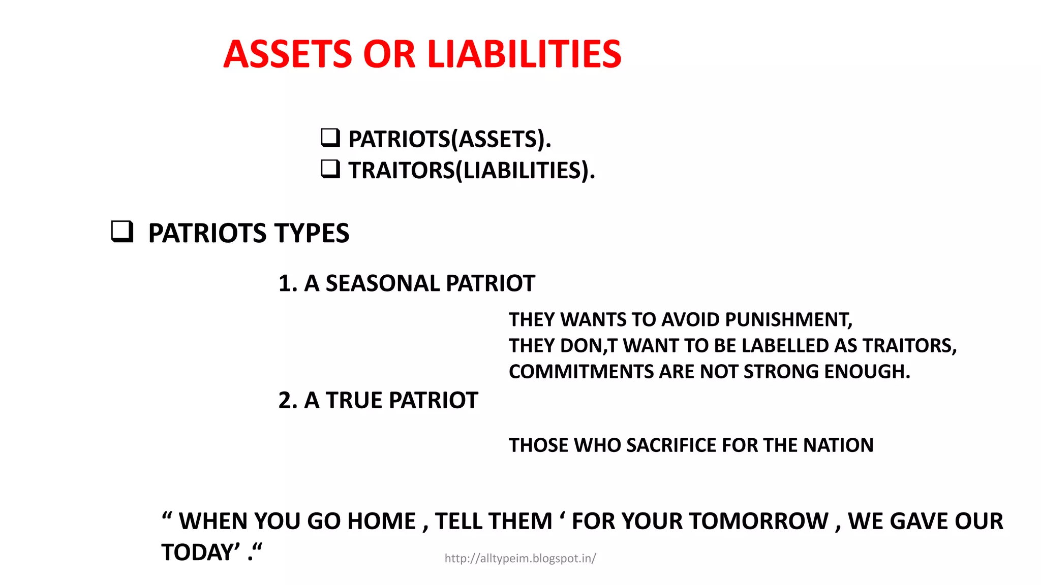 ASSETS OR LIABILITIES
 PATRIOTS(ASSETS).
 TRAITORS(LIABILITIES).
 PATRIOTS TYPES
1. A SEASONAL PATRIOT
THEY WANTS TO AVOID PUNISHMENT,
THEY DON,T WANT TO BE LABELLED AS TRAITORS,
COMMITMENTS ARE NOT STRONG ENOUGH.
2. A TRUE PATRIOT
THOSE WHO SACRIFICE FOR THE NATION
“ WHEN YOU GO HOME , TELL THEM ‘ FOR YOUR TOMORROW , WE GAVE OUR
TODAY’ .“ http://alltypeim.blogspot.in/
 