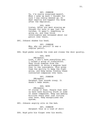 SPC. JOHNSON
Ya. I’m really surprised myself.
When I woke up here I thought for
sure I was really messed up. So
what exactly did happen? You know
after the explosion.
SSG. BOYD
Listen. After you went missing we
thought for sure it was just the
taliban. It wasn’t. Something is
going on, and they think
intelligence was released about our
patrol over there.
SPC. Johnson shakes his head.
SPC. JOHNSON
Why, why our patrol? It was a
regular patrol.
SSG. Boyd peeks outside the room and closes the door quietly.
SSG. BOYD
(Whispers)
Look, I don’t have everything yet.
I talked a group of translators.
They think someone from the
government is doing a weapons hand
over to the insurgents. This gives
them the ability to keep the fight
going, and keep money funding these
contracted companies over here.
SPC. JOHNSON
(Whispers)
Sergeant that sounds crazy. It
doesn’t make sense.
SSG. BOYD
(Whispers)
Of course it does. People that sent
us here have majority stock in some
of these companies. They are making
millions every year just sitting
over here. They monopolized the
system.
SPC. Johnson angrily sits on the bed.
SPC. JOHNSON
Sergeant this is a load of shit!
SSG. Boyd puts his finger over his mouth.
10.
 