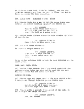 He tried the first door, CLINKING (LOCKED), and the next,
CLINKING (LOCKED), and then the last. It flies open and he
darts in closing the door behind him.
INT. BAGDAD CITY - BUILDING 2 ROOM - NIGHT
SPC. Johnson looks for a way to lock the door. Grabs some
buckets, and random building equipment and blocks it.
SPC. JOHNSON
What the hell? Where they waiting
all this time just for me? This is
crazy. The hell am I going to do.
SPC. Johnson moves quickly around the room looking for signs
of where he is.
SPC. JOHNSON (CONT’D)
Damn! I have no idea where I am.
Door starts to SHAKE violently.
He takes his weapon safety off.
SPC. JOHNSON (CONT’D)
I got this. I have trained for
this. I’m not dying here, not
alone.
Three taliban soldiers RUSH through the door SLAMMING all the
stuff around.
BANG. BANG. BANG. BANG.
SPC. Johnson fires several shots into their direction. One
taliban soldier takes two hits and the rest hit the wall.
Taliban soldiers two and three shoot back.
MACHINE GUN FIRE.
SPC. Johnson runs and takes cover in the room behind a desk.
A bullet rips through injuring his non-firing arm.
SPC. JOHNSON (CONT’D)
Alright maybe if I cause some more
noise the guys will come find me.
SPC. Johnson pulls a grenade from a pouch at his side. He
pulls the pin and drops the spoon.
SPC. JOHNSON (CONT’D)
One, two, three!
6.
 