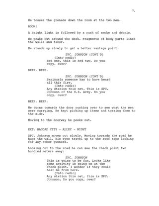 He tosses the grenade down the room at the two men.
BOOM!
A bright light is followed by a rush of smoke and debris.
He peaks out around the desk. Fragments of body parts lined
the walls and floor.
He stands up slowly to get a better vantage point.
SPC. JOHNSON (CONT’D)
(Into radio)
Red one, this is Red two. Do you
copy, over?
BEEP. BEEP.
SPC. JOHNSON (CONT’D)
Seriously someone has to have heard
all this fire.
(Into radio)
Any station this net. This is SPC.
Johnson of the U.S. Army. Do you
copy, over?
BEEP. BEEP.
He turns towards the door rushing over to see what the men
were carrying. He kept picking up items and tossing them to
the side.
Moving to the doorway he peeks out.
EXT. BAGDAD CITY - ALLEY - NIGHT
SPC. Johnson moves out slowly. Moving towards the road he
hugs the wall. His eyes travel up to the roof tops looking
for any other gunners.
Looking out to the road he can see the check point two
hundred meters away.
SPC. JOHNSON
This is going to be fun. Looks like
some activity is going on at the
check point. I wonder if they could
hear me from here.
(Into radio)
Any station this net, this is SPC.
Johnson. Do you copy, over?
7.
 