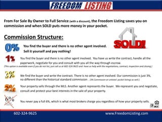 602-324-9625 www.FreedomListing.com
From For Sale By Owner to Full Service (with a discount), the Freedom Listing saves you on
commission and when SOLD puts more money in your pocket.
Commission Structure:
You find the buyer and there is no other agent involved.
Sell it yourself and pay nothing!
You find the buyer and there is no other agent involved. You have us write the contract, handle all the
paperwork, negotiate for you and consult with you all the way through escrow.
(This option is available even if you do not list, just call us at 602-324-9625 and have us help with the negotiations, contract, inspection and closing.)
We find the buyer and write the contract. There is no other agent involved. Our commission is just 3%,
no different than the historical standard commission . (3% Commission on unlisted pocket listings as well.)
Your property sells through the MLS. Another agent represents the buyer. We represent you and negotiate,
consult and protect your best interests in the sale of your property.
You never pay a full 6%, which is what most brokers charge you regardless of how your property sells.
 