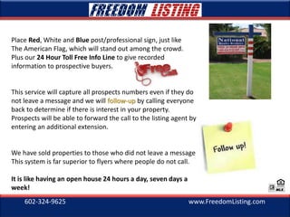 602-324-9625 www.FreedomListing.com
Place Red, White and Blue post/professional sign, just like
The American Flag, which will stand out among the crowd.
Plus our 24 Hour Toll Free Info Line to give recorded
information to prospective buyers.
This service will capture all prospects numbers even if they do
not leave a message and we will follow-up by calling everyone
back to determine if there is interest in your property.
Prospects will be able to forward the call to the listing agent by
entering an additional extension.
We have sold properties to those who did not leave a message.
This system is far superior to flyers where people do not call.
It is like having an open house 24 hours a day, seven days a
week!
 