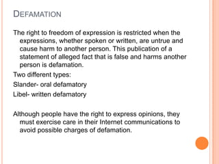 DefamationThe right to freedom of expression is restricted when the expressions, whether spoken or written, are untrue and cause harm to another person. This publication of a statement of alleged fact that is false and harms another person is defamation. Two different types:Slander- oral defamatoryLibel- written defamatoryAlthough people have the right to express opinions, they must exercise care in their Internet communications to avoid possible charges of defamation.