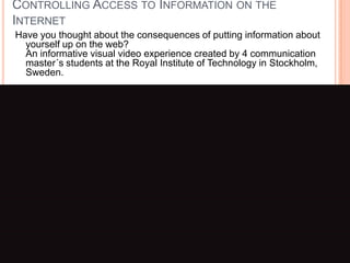 Controlling Access to Information on the InternetHave you thought about the consequences of putting information about yourself up on the web? An informative visual video experience created by 4 communication master´s students at the Royal Institute of Technology in Stockholm, Sweden.