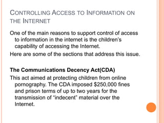 Controlling Access to Information on the InternetOne of the main reasons to support control of access to information in the internet is the children’s capability of accessing the Internet.Here are some of the sections that address this issue.The Communications Decency Act(CDA)This act aimed at protecting children from online pornography. The CDA imposed $250,000 fines and prison terms of up to two years for the transmission of “indecent” material over the Internet.
