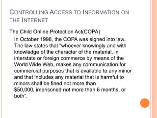 Controlling Access to Information on the InternetThe Child Online Protection Act(COPA)In October 1998, the COPA was signed into law. The law states that “whoever knowingly and with knowledge of the character of the material, in interstate or foreign commerce by means of the World Wide Web, makes any communication for commercial purposes that is available to any minor and that includes any material that is harmful to minors shall be fined not more than $50,000, imprisoned not more than 6 months, or both”.