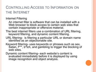 Controlling Access to Information on the InternetInternet FilteringAn internet filter is software that can be installed with a Web browser to block access to certain web sites that contain inappropriate or offensive material.The best internet filters use a combination of URL filtering, keyword filtering, and dynamic content filtering.URL filtering-  is filtering a particular URL or domain name identified as an objectionable site.Keyword filtering- uses keywords or phrases such as sex, Satan, f***, b*tch, and gambling to trigger the blocking of web sites.Dynamic content filtering- each website’s content is evaluated immediately before it is displayed by using image recognition and object analysis.