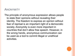 AnonymityThe principle of anonymous expression allows people to state their opinions without revealing their identity. The freedom to express an opinion without fear of reprisal is an important right of a democratic society. Anonymity is even more important in countries that don’t allow free speech. However, in the wrong hands, anonymous communication can be used as a tool to commit illegal or unethical activities.