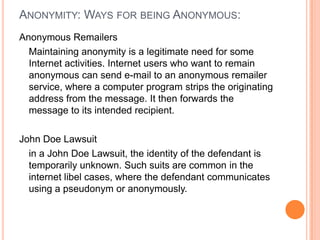 Anonymity: Ways for being Anonymous:Anonymous RemailersMaintaining anonymity is a legitimate need for some Internet activities. Internet users who want to remain anonymous can send e-mail to an anonymous remailer service, where a computer program strips the originating address from the message. It then forwards the message to its intended recipient.John Doe Lawsuitin a John Doe Lawsuit, the identity of the defendant is temporarily unknown. Such suits are common in the internet libel cases, where the defendant communicates using a pseudonym or anonymously.