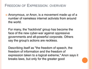 Freedom of Expression: overviewAnonymous, or Anon, is a movement made up of a number of nameless internet activists from around the world.For many, the 'hacktivist' group has become the face of the new cyber-war against oppressive governments and all-powerful corporate. Others say the group's actions are reckless.Describing itself as "the freedom of speech, the freedom of information and the freedom of expression taken to a logical extreme," Anon says it breaks laws, but only for the greater good