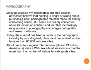 PornographyMany adults(also my classmates) and free-speech advocates believe that nothing is illegal or wrong about purchasing adult pornographic material made for and by consenting adults.  But some are deeply concerned about its impact on children and fear that increasingly easy access to pornography encourages pedophiles and sexual molesters.Today, the internet has been a boom to the pornography industry by providing fast, cheap and convenient access to more than 60,000 web sex sites.About one in four regular Internet user (almost 21 million Americans) visits a Web sex site at least once a month- more than the number of visitors to web sports sites.