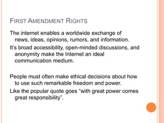 First Amendment RightsThe internet enables a worldwide exchange of news, ideas, opinions, rumors, and information.It’s broad accessibility, open-minded discussions, and anonymity make the Internet an ideal communication medium.People must often make ethical decisions about how to use such remarkable freedom and power.Like the popular quote goes “with great power comes great responsibility”.
