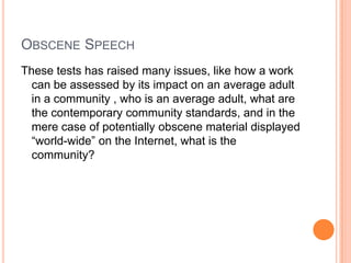 Obscene SpeechThese tests has raised many issues, like how a work can be assessed by its impact on an average adult in a community , who is an average adult, what are the contemporary community standards, and in the mere case of potentially obscene material displayed “world-wide” on the Internet, what is the community?