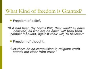 What Kind of freedom is Granted?
 Freedom of belief,
"If it had been thy Lord's Will, they would all have
believed, all who are on earth wilt thou then
compel mankind, against their will, to believe?"
 Freedom of thought,
"Let there be no compulsion in religion: truth
stands out clear from error."
 
