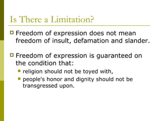 Is There a Limitation?
 Freedom of expression does not mean
freedom of insult, defamation and slander.
 Freedom of expression is guaranteed on
the condition that:
 religion should not be toyed with,
 people's honor and dignity should not be
transgressed upon.
 
