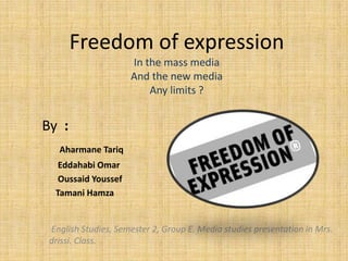 Freedom of expression
In the mass media
And the new media
Any limits ?
By :
Aharmane Tariq
Eddahabi Omar
Oussaid Youssef
Tamani Hamza
English Studies, Semester 2, Group E. Media studies presentation in Mrs.
drissi. Class.
 