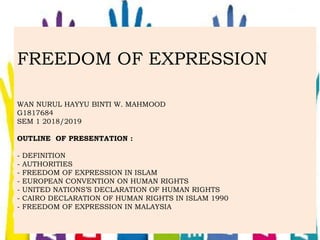 FREEDOM OF EXPRESSION
WAN NURUL HAYYU BINTI W. MAHMOOD
G1817684
SEM 1 2018/2019
OUTLINE OF PRESENTATION :
- DEFINITION
- AUTHORITIES
- FREEDOM OF EXPRESSION IN ISLAM
- EUROPEAN CONVENTION ON HUMAN RIGHTS
- UNITED NATIONS’S DECLARATION OF HUMAN RIGHTS
- CAIRO DECLARATION OF HUMAN RIGHTS IN ISLAM 1990
- FREEDOM OF EXPRESSION IN MALAYSIA
 