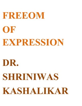 FREEOM <br />OF EXPRESSION<br />DR.<br />SHRINIWAS<br />KASHALIKAR<br />When our speech (and behavior) is generated by brazen lust, meanness, vested interests, prejudices, viciousness, vengeance, rage, helplessness, ignorance, irresponsibility, foolishness of falling prey to antisocial propaganda; or in short; our superficiality and pettiness; it is likely to be detrimental to the individual and social life. <br />Hence we MUST exercise the freedom; to; not express it! The laws and consensus ought to ensure such freedom! In absence of such freedom; we MUST exercise our freedom on our own; to practice NAMASMARAN and express the holistic perspective, policies, motivation and implementation conducive to individual and universal blossoming<br />However; if we interpret the “freedom of expression” as “freedom to express; to serve our superficiality and pettiness”; especially with the help of our position, power, newspaper, TV Channels, radio, cinema, drama, advertisements, internet etc; then the masses; who do not have such means to express; are bound to resort to violence; often indiscriminate; towards self or others.<br />This is exactly what is fuelling the violence; in the form of suicides, crimes, fanaticism, fascism, racism, riots, terrorism, proxy wars etc (including CORRUPTION). This violence will continue and in fact escalate; if we do not heed; and simply go on making hue and cry about so called “freedom of expression”; in news papers, radio, TV or internet! <br />