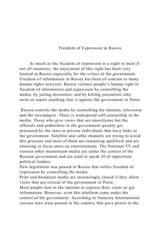 Freedom of Expression in Russia
As much as the freedom of expression is a right in most if
not all countries, the enjoyment of this right has been very
limited in Russia especially for the critics of the government.
Freedom of information in Russia has been of concern to many
human rights activists. Russia violates people’s human right to
freedom of information and expression by controlling the
media, by jailing dissenters, and by killing journalists who
write or report anything that is against the government or Putin.
Russia controls the media by controlling the internet, television
and the newspapers. There is widespread self-censorship in the
media. Those who give views that are unwelcome but the
officials and authorities in the government quickly get
pressured by the state or private individuals that have links to
the government. Satellite and cable channels are trying to avoid
this pressure and most of them are remaining apolitical and are
choosing to focus more on entertainment. The National TV and
various other mainstream media are under the control of the
Russian government and are used to speak ill of opposition
political leaders.
New legislation was passed in Russia that stifles freedom of
expression by controlling the media.
Print and broadcast media are increasingly closed if they allow
views that are critical of the government or Putin.
Most people turn to the internet to express their views or get
information. However, even this platform came under the
control of the government. According to Amnesty International
various laws were passed in the country that gave power to the
 