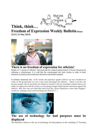 Think, think…
Freedom of Expression Weekly Bulletin(Issue
22/13, 31 May 2013)
There is no freedom of expression for atheists!
People of “A group of Atheists” had protested the ordered imprisonment of Sevan Nisanyan by
releasing a communiqué. It is told that the communiqué has been written in order to draw
attention to juridical and intellectual distortion and double standard.
It includes statements like “if the insults and injustices against atheists are not considered as
crime on the ground that it is not a close and real danger for atheists – which is not the case
because people who do not fasten are beaten or teachers who are teaching evolution theory are
subject to oppression and the actions are becoming stronger following the statements against the
atheists-, then, how one can claim that what Fazıl Say, Sevan Nişanyan or some other bloggers’
words are creating a close and real danger for believers?”...
The use of technology for bad purposes must be
displayed
The attention is drawn to the use of technology for bad purposes in the workshop of “Ensuring
 