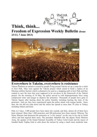 Think, think...
Freedom of Expression Weekly Bulletin (Issue
23/13, 7 June 2013)
Everywhere is Taksim, everywhere is resistance
Taksim Platform an initiative created by people living around Taksim set up a camp for a while
in Gezi Park. They were against the Taksim project which aimed to build a replica of an
Ottoman artillery barrack which is planned to be used as a shopping mall in Gezi Park and they
wanted to save the trees that were supposed to be cut down in the framework of the Taksim
project. On the morning of 30 May, the police moved in with disproportionate force using
compressed water and teargas to disperse the protestors. Thousands of people have gone to
Taksim Square after hearing about the police brutality including burning the tents of the
protestors. And yet, they have experienced again the police attack with teargas bombs. Since
then, the riot did not calm down and the unrest has spread to more than 70 cities in Turkey
including Ankara and Izmir.
Only in 2 days, 3.400 people have been taken into custody and then, almost all of them have
been released. More than 1.800 protestors and 200 policemen have been injured. Whereas The
Prime Minister had dismissed the protestors as “a few looters” on the way to his trip to North
Africa and had angered them more, The president Abdullah Gül, the deputy Prime Minister
Arınç, the speaker of the Grand National Assembly of Turkey Cemil Çiçek and the mayor of
Istanbul Kadir Topbaş tried to calm down the tension by using a much more moderate tone.
 
