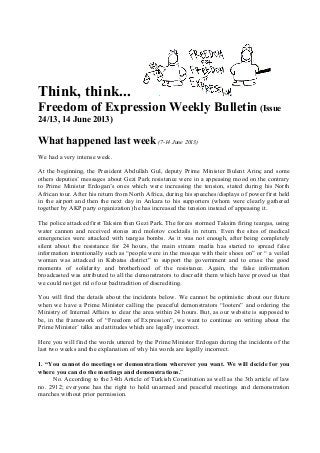 Think, think...
Freedom of Expression Weekly Bulletin (Issue
24/13, 14 June 2013)
What happened last week(7-14 June 2013)
We had a very intense week.
At the beginning, the President Abdullah Gul, deputy Prime Minister Bulent Arinç and some
others deputies’ messages about Gezi Park resistance were in a appeasing mood on the contrary
to Prime Minister Erdogan’s ones which were increasing the tension, stated during his North
African tour. After his return from North Africa, during his speeches/displays of power first held
in the airport and then the next day in Ankara to his supporters (whom were clearly gathered
together by AKP party organization) he has increased the tension instead of appeasing it.
The police attacked first Taksim then Gezi Park. The forces stormed Taksim firing teargas, using
water cannon and received stones and molotov cocktails in return. Even the sites of medical
emergencies were attacked with teargas bombs. As it was not enough, after being completely
silent about the resistance for 24 hours, the main stream media has started to spread false
information intentionally such as “people were in the mosque with their shoes on” or “ a veiled
woman was attacked in Kabatas district” to support the government and to erase the good
moments of solidarity and brotherhood of the resistance. Again, the false information
broadcasted was attributed to all the demonstrators to discredit them which have proved us that
we could not get rid of our bad tradition of discrediting.
You will find the details about the incidents below. We cannot be optimistic about our future
when we have a Prime Minister calling the peaceful demonstrators “looters” and ordering the
Ministry of Internal Affairs to clear the area within 24 hours. But, as our website is supposed to
be, in the framework of “Freedom of Expression”, we want to continue on writing about the
Prime Minister’ talks and attitudes which are legally incorrect.
Here you will find the words uttered by the Prime Minister Erdogan during the incidents of the
last two weeks and the explanation of why his words are legally incorrect.
1. “You cannot do meetings or demonstrations wherever you want. We will decide for you
where you can do the meetings and demonstrations.”
No. According to the 34th Article of Turkish Constitution as well as the 3th article of law
no. 2912; everyone has the right to hold unarmed and peaceful meetings and demonstration
marches without prior permission.
 