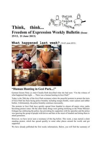 Think, think...
Freedom of Expression Weekly Bulletin (Issue
25/13, 21 June 2013)
What happened last week? (14-21 June 2013)
“Human Hunting in Gezi Park...!”
German Greens Party co chair Claudia Roth described what she had seen: “I’m the witness of
what happened that night. .... There was a human hunting in Gezi Park!”
Today is the 26th day of the Gezi Park resistance where the peaceful protests to protect the trees
of Gezi Park has been facing police brutality including teargas bombs, water cannon and rubber
bullets. Unfortunately, the police brutality continues incessantly.
The protests in Gezi Park have quickly spread from Istanbul to almost all major cities, parks
becoming protest zones. On the other hand, things were getting terrifying as the Prime Minister
Erdogan has embracing the police, has provoking his supporters with his speeches and the police
was ignoring the group of people with knives and bats in the street of Istanbul and letting them to
attack protestors.
However, we have never seen a resistance of this big before. This week, a man started a silent
standing protest, which has spread quickly to some other places around the world, and got
supported.
We have already published the first weeks informations. Below, you will find the summary of
 