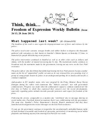 Think, think…
Freedom of Expression Weekly Bulletin (Issue
26/13, 28 June 2013)
What happened last week? (20 - 28 June 2013)
The headline of the week is once again the disproportionate use of force and violence by the
police…
The police used water cannons, teargas bombs and rubber bullets to disperse the thousands
gathered with carnations in their hands in Istanbul’s Taksim Square on Saturday 22 June, in
memorial for people killed during recent protests.
The police intervention continued in Istanbul as well as in other cities such as Ankara and
Adana, with the number of injured increasing day by day. The mainstream media continues to
broadcast only the statements made by the government, leaving out any news on the Gezi Park
resistance.
The police officer who shot Ethem Sarısülük dead during the Gezi Park protests became another
name on the list of “unpunished” public servants as he was released free on a pending trial. A
group of young people beaten by police in an underground parking lot in Antalya did not file a
criminal complaint.
Ambassadors to EU member states, who were targeted by the Prime Minister Recep Tayyip
Erdoğan during his rallies with statements like “Behave yourself”, met with government
commissioners. Progress was made when the ambassadors signed a common statement for the
first time in Turkey in which they expressed their concern over the recent developments,
especially regarding police attitude towards peaceful protesters and respect for freedom of the
press.
Following the arrests, comparable to a modern day ‘witch-hunt’ due to message sharing on
social media sites, Facebook denied accusations that it was collaborating with the government.
The same day, Istanbul’s Police Department’s Security Branch announced that they have
launched an investigation into twitter messages on the Gezi Park resistance.
To sum up, the government continues to jeopardise the constitutionally embedded human rights
of both freedom of assembly and freedom of expression, particularly in monitoring social media
platforms and banning anyone from entering Gezi Park for two weeks.
 
