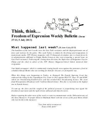 Think, think…
Freedom of Expression Weekly Bulletin (Issue
27/13, 5 July 2013)
What happened last week? (28 June-5 July 2013)
The headlines of the last 6 weeks were the Gezi Park resistance and the disproportionate use of
force and violence by the police. This week Turkey is shaken by the firings and resignations in
mainstream media. NTV History magazine with 35-thousand circulation rate is closed down by
its administration affiliated to Doğuş Media Group as they were preparing a special issue on
Gezi Park resistance. Following the closing down decision, the Supervisor of Magazines Neyyire
Özkan and the chief in editor of the NTV History Magazine Gürsel Göncü declared their
resignation.
Yeni Şafak newspaper, which is continuously issuing hostile news against the protestors, fired its
columnist Kürşat Bumin who was working for them for 16 years, in an impolite way.
When this things were happening in Turkey, in Denmark The Danish Supreme Court has
endorsed the ruling by the Copenhagen City Court in 2012 against ROJ TV, Nuçe TV and MMC
which are broadcasting Kurdish news and has revoked their broadcasting licence. The court
fined Mesopotamia Broadcast with 5 million Danish kroner. This fine is recorded as the highest
one in Danish history.
To sum up, the force and the weight of the political pressure is jeopardising once again the
freedom of expression and the right to have unbiased and objective news.
Before reporting the other news of the week, we want to commemorate on the 20th anniversary of
the Sivas Massacre 35 people killed in Madımak Hotel with the verses of the poet Metin Altıok
who lost his life in the massacre:
“You, from today to tomorrow
Keep a little faith!”
 
