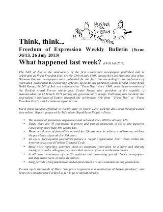 Think, think...
Freedom of Expression Weekly Bulletin (Issue
30/13, 26 July 2013)
What happened last week? (19-26 July 2013)
The 24th of July is the anniversary of the first uncensored newspapers published and is
celebrated as Press Freedom Day. On the 25th of July 1908, during the Constitutional Era of the
Ottoman Empire, newspapers were published for the first time according to the preference of
journalists rather than the censorship officers. Upon the suggestion of journalist and writer Refik
Halid Karay, the 24th
of July was celebrated as “Press Day” since 1948, until the intervention of
the Turkish Armed Forces which gave Cevdet Sunay, then president of the republic, a
memorandum on 12 March 1971 forcing the government to resign. Following this incident, the
Journalists' Association of Turkey changed the celebration title from “Press Day” to “Press
Freedom Day”, which continues up until now.
But is press freedom effectual in Turkey after 42 years? Let’s seek the answer in the Imprisoned
Journalists’ Report, prepared by MPs of the Republican People’s Party.
• The number of journalists imprisoned and released since 2009 is already 120.
• Today there are 70 journalists in prison and tens of thousands of cases and inquiries
concerning more than 500 journalists.
• There are dozens of journalists on trial for life sentence in solitary confinement, without
the possibility of parole for 500 years.
• All cases filed against journalists feature a “legal organization link” claim within the
Anti-terror Law and Turkish Criminal Code.
• Basic news reporting activities, such as assigning journalists to a story and sharing
intelligence with colleagues, are described as acts of terror in the indictments.
• In all cases, statements of specific opinions and possessing specific books, newspapers
and magazines were counted as crimes.
• Long periods of argumentation and imprisonment are also common among journalists.
To sum up in the words of Marx “the press in general is a realization of human freedom”, and
hence it is obvious that Turkey has far to go to implement this.
 