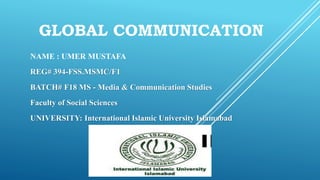 GLOBAL COMMUNICATION
NAME : UMER MUSTAFA
REG# 394-FSS.MSMC/F1
BATCH# F18 MS - Media & Communication Studies
Faculty of Social Sciences
UNIVERSITY: International Islamic University Islamabad
 