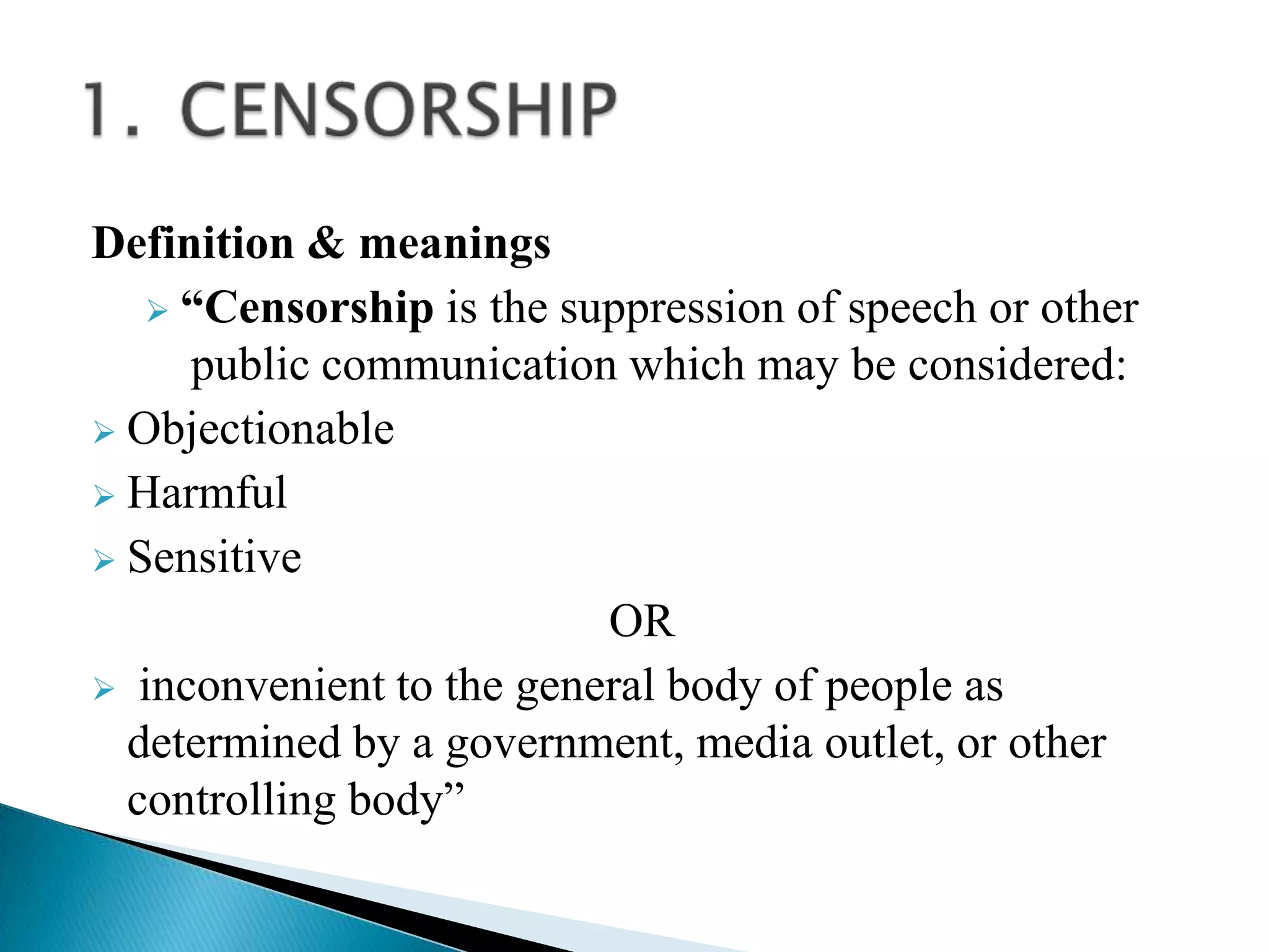 Definition & meanings
    “Censorship is the suppression of speech or other
     public communication which may be considered:
 Objectionable
 Harmful
 Sensitive
                          OR
 inconvenient to the general body of people as
  determined by a government, media outlet, or other
  controlling body”
 