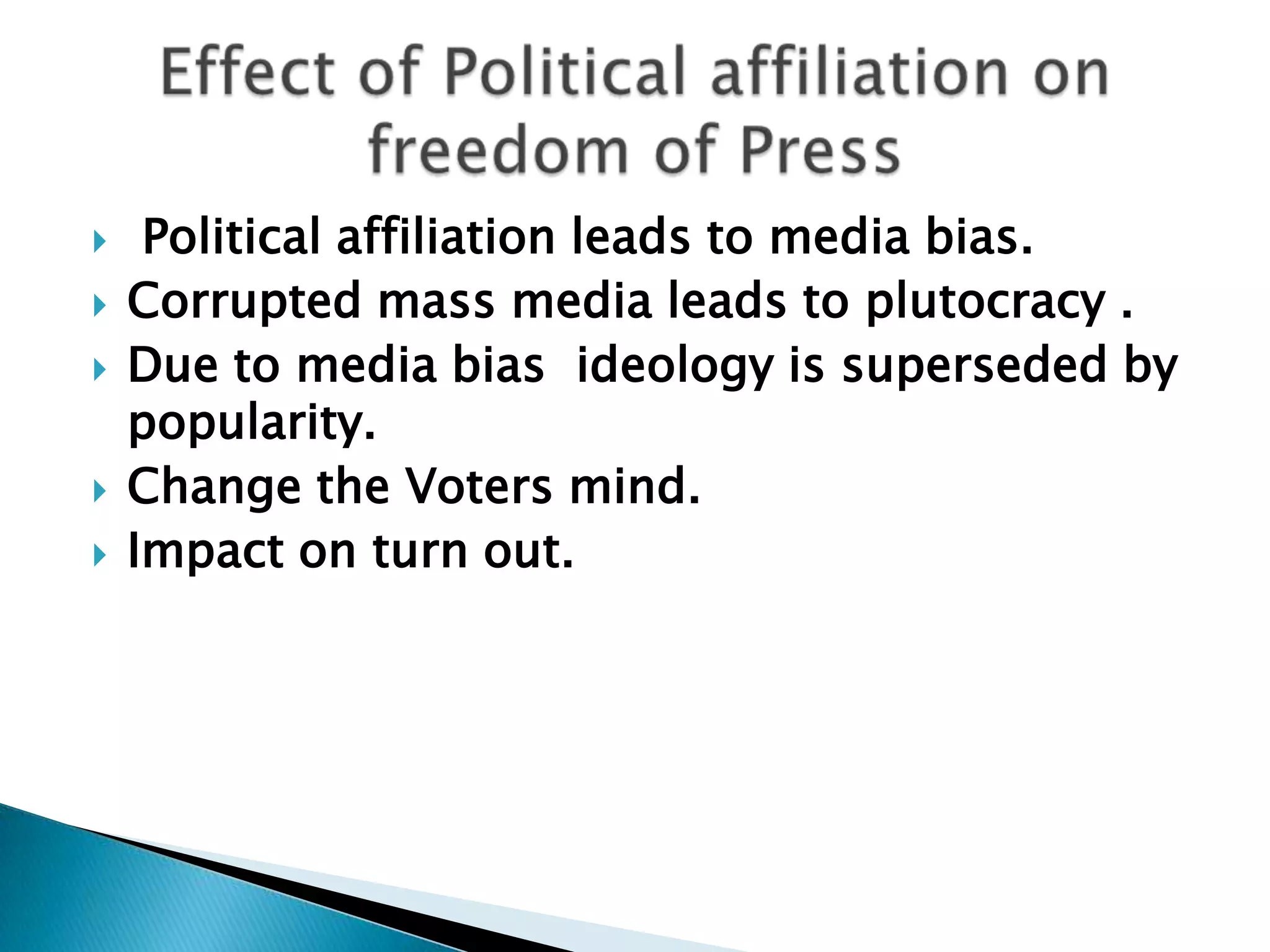     Political affiliation leads to media bias.
   Corrupted mass media leads to plutocracy .
   Due to media bias ideology is superseded by
    popularity.
   Change the Voters mind.
   Impact on turn out.
 