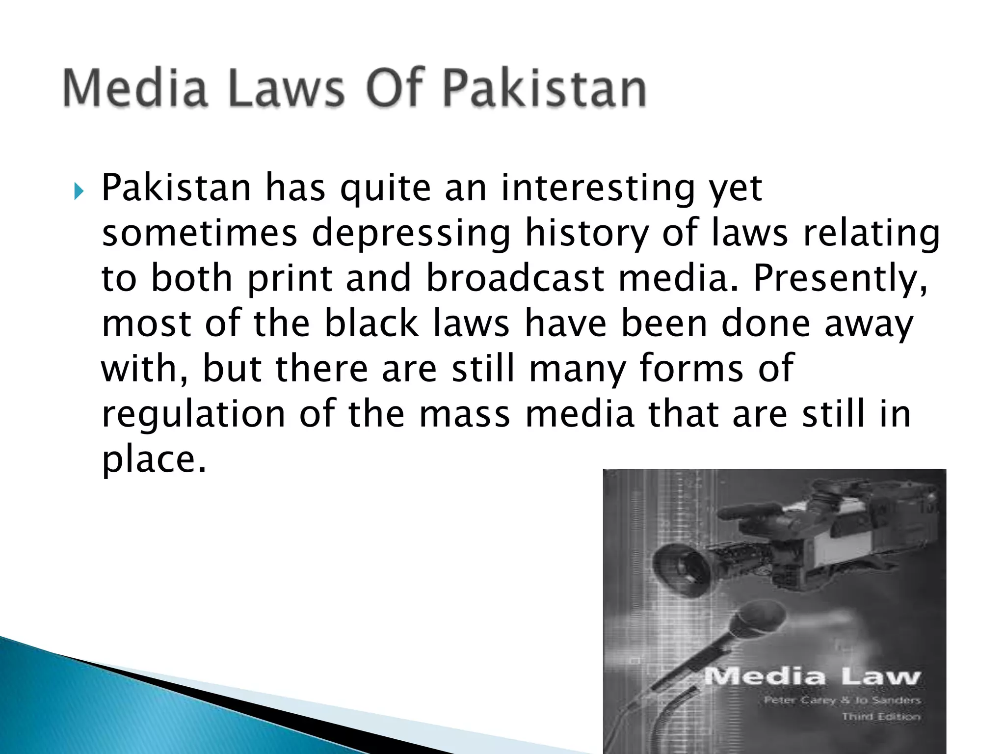    Pakistan has quite an interesting yet
    sometimes depressing history of laws relating
    to both print and broadcast media. Presently,
    most of the black laws have been done away
    with, but there are still many forms of
    regulation of the mass media that are still in
    place.
 