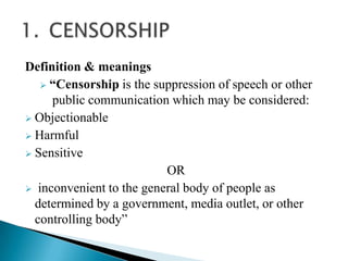 Definition & meanings
    “Censorship is the suppression of speech or other
     public communication which may be considered:
 Objectionable
 Harmful
 Sensitive
                          OR
 inconvenient to the general body of people as
  determined by a government, media outlet, or other
  controlling body”
 