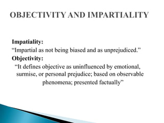 Impatiality:
“Impartial as not being biased and as unprejudiced.”
Objectivity:
 “It defines objective as uninfluenced by emotional,
  surmise, or personal prejudice; based on observable
             phenomena; presented factually”
 
