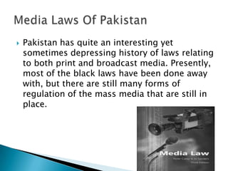   Pakistan has quite an interesting yet
    sometimes depressing history of laws relating
    to both print and broadcast media. Presently,
    most of the black laws have been done away
    with, but there are still many forms of
    regulation of the mass media that are still in
    place.
 