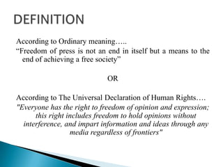 According to Ordinary meaning…..
“Freedom of press is not an end in itself but a means to the
  end of achieving a free society”

                            OR

According to The Universal Declaration of Human Rights….
"Everyone has the right to freedom of opinion and expression;
      this right includes freedom to hold opinions without
  interference, and impart information and ideas through any
                  media regardless of frontiers"
 