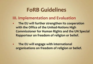 III. Implementation and Evaluation


The EU will further strengthen its cooperation
with the Office of the United-Nations High
Commissioner for Human Rights and the UN Special
Rapporteur on freedom of religion or belief.



The EU will engage with international
organisations on freedom of religion or belief.

 