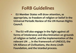 

EU Member States will draw attention, as
appropriate, to freedom of religion or belief in the
Universal Periodic Review of the UN Human Rights
Council.



The EU will also engage in the fight against all
forms of intolerance and discrimination on grounds
of religion or belief, and the implementation of the
relevant UN ... in the framework of UNESCO, the
UN Alliance of Civilisations, the Anna Lindh
Foundation, and the Istanbul process.

 