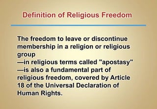Definition of Religious Freedom
The freedom to leave or discontinue
membership in a religion or religious
group
—in religious terms called "apostasy"
—is also a fundamental part of
religious freedom, covered by Article
18 of the Universal Declaration of
Human Rights.

 