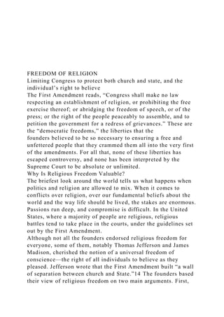 FREEDOM OF RELIGION
Limiting Congress to protect both church and state, and the
individual’s right to believe
The First Amendment reads, “Congress shall make no law
respecting an establishment of religion, or prohibiting the free
exercise thereof; or abridging the freedom of speech, or of the
press; or the right of the people peaceably to assemble, and to
petition the government for a redress of grievances.” These are
the “democratic freedoms,” the liberties that the
founders believed to be so necessary to ensuring a free and
unfettered people that they crammed them all into the very first
of the amendments. For all that, none of these liberties has
escaped controversy, and none has been interpreted by the
Supreme Court to be absolute or unlimited.
Why Is Religious Freedom Valuable?
The briefest look around the world tells us what happens when
politics and religion are allowed to mix. When it comes to
conflicts over religion, over our fundamental beliefs about the
world and the way life should be lived, the stakes are enormous.
Passions run deep, and compromise is difficult. In the United
States, where a majority of people are religious, religious
battles tend to take place in the courts, under the guidelines set
out by the First Amendment.
Although not all the founders endorsed religious freedom for
everyone, some of them, notably Thomas Jefferson and James
Madison, cherished the notion of a universal freedom of
conscience—the right of all individuals to believe as they
pleased. Jefferson wrote that the First Amendment built “a wall
of separation between church and State.”14 The founders based
their view of religious freedom on two main arguments. First,
 