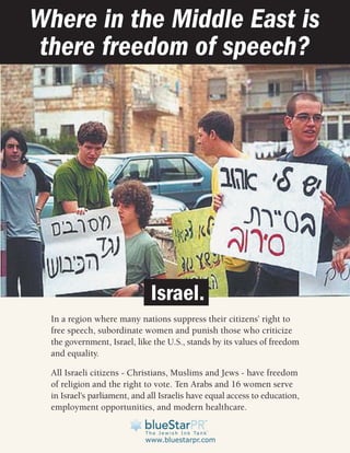 Where in the Middle East is
there freedom of speech?




                              Israel.
  In a region where many nations suppress their citizens’ right to
  free speech, subordinate women and punish those who criticize
  the government, Israel, like the U.S., stands by its values of freedom
  and equality.

  All Israeli citizens - Christians, Muslims and Jews - have freedom
  of religion and the right to vote. Ten Arabs and 16 women serve
  in Israel's parliament, and all Israelis have equal access to education,
  employment opportunities, and modern healthcare.


                             www.bluestarpr.com
 